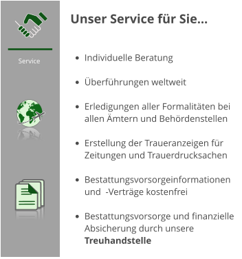 Service  Unser Service für Sie…   •	Individuelle Beratung •	Überführungen weltweit •	Erledigungen aller Formalitäten bei allen Ämtern und Behördenstellen •	Erstellung der Traueranzeigen für Zeitungen und Trauerdrucksachen •	Bestattungsvorsorgeinformationen und  -Verträge kostenfrei •	Bestattungsvorsorge und finanzielle Absicherung durch unsere Treuhandstelle