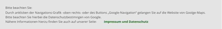 Bitte beachten Sie: Durch anklicken der Navigations-Grafik -oben rechts- oder des Buttons „Google-Navigation“ gelangen Sie auf die Website von Goolge-Maps. Bitte beachten Sie hierbei die Datenschutzbestimngen von Google.   Nähere Informationen hierzu finden Sie auch auf unserer Seite:         Impressum und Datenschutz